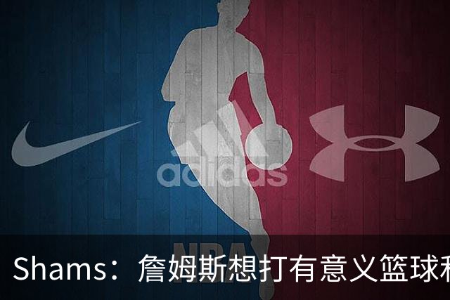 Shams：詹姆斯想打有意义篮球&每场保持竞争力 湖人近年变化巨大